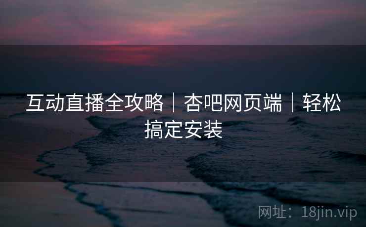 互动直播全攻略｜杏吧网页端｜轻松搞定安装