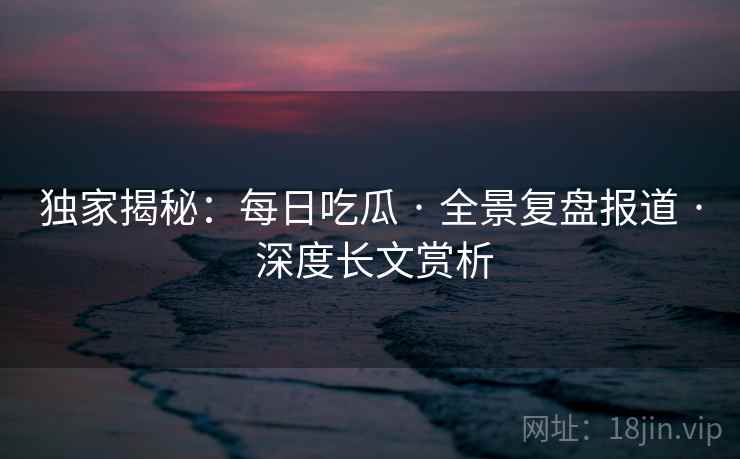 独家揭秘：每日吃瓜 · 全景复盘报道 · 深度长文赏析