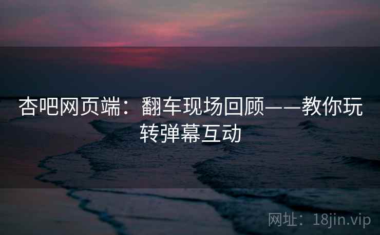 杏吧网页端：翻车现场回顾——教你玩转弹幕互动