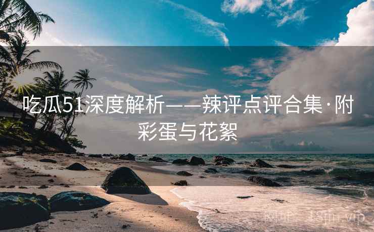 吃瓜51深度解析——辣评点评合集·附彩蛋与花絮
