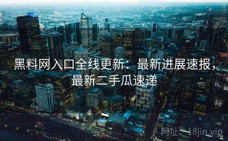 黑料网入口全线更新：最新进展速报，最新二手瓜速递