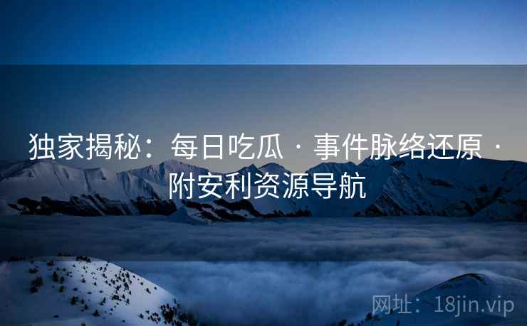 独家揭秘：每日吃瓜 · 事件脉络还原 · 附安利资源导航