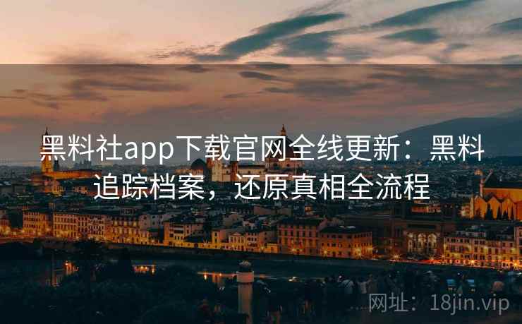 黑料社app下载官网全线更新：黑料追踪档案，还原真相全流程