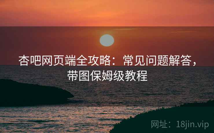 杏吧网页端全攻略：常见问题解答，带图保姆级教程