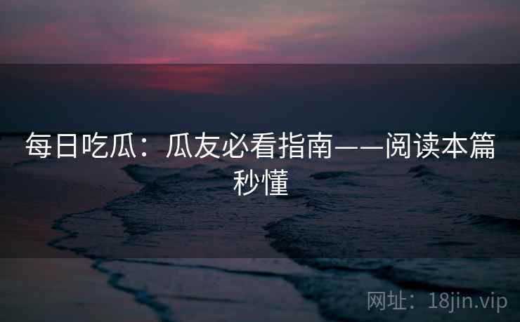 每日吃瓜：瓜友必看指南——阅读本篇秒懂