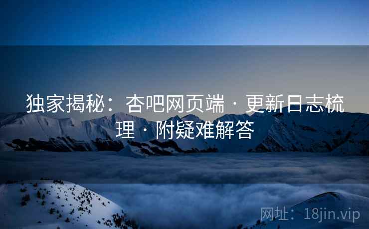 独家揭秘：杏吧网页端 · 更新日志梳理 · 附疑难解答