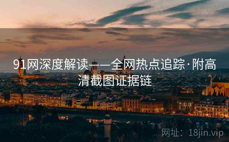 91网深度解读——全网热点追踪·附高清截图证据链