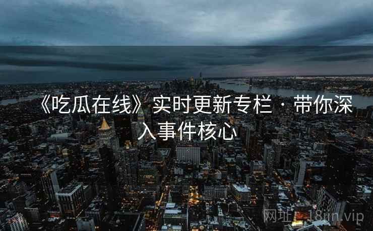 《吃瓜在线》实时更新专栏 · 带你深入事件核心