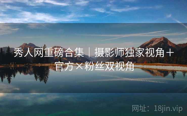 秀人网重磅合集｜摄影师独家视角＋官方×粉丝双视角