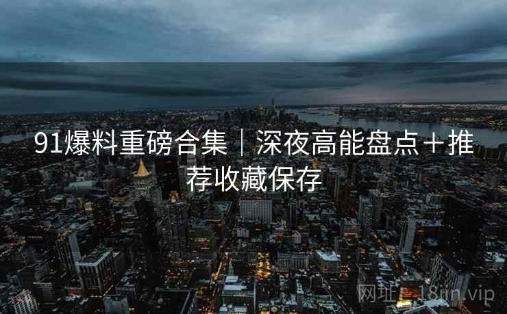 91爆料重磅合集｜深夜高能盘点＋推荐收藏保存