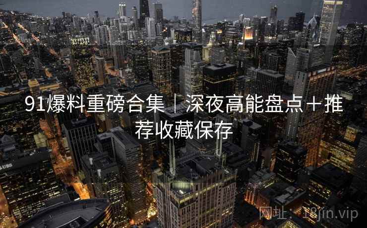 91爆料重磅合集｜深夜高能盘点＋推荐收藏保存