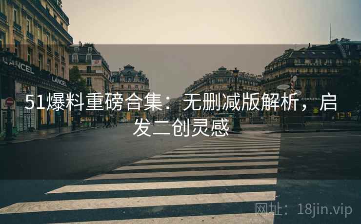 51爆料重磅合集：无删减版解析，启发二创灵感