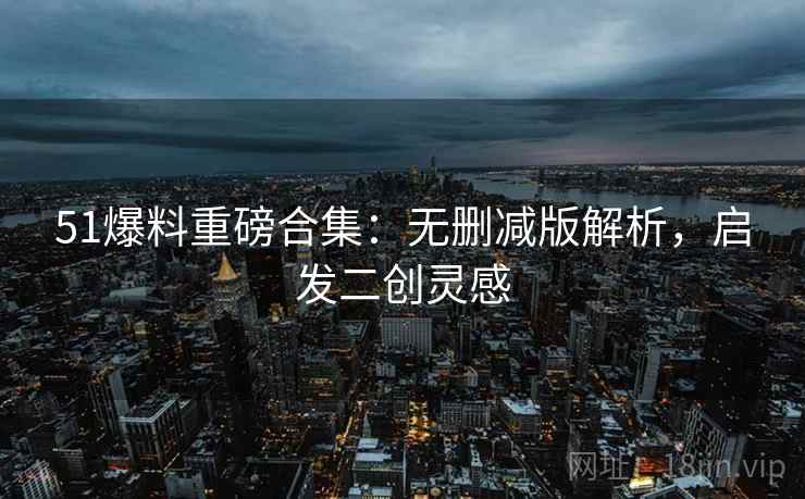 51爆料重磅合集：无删减版解析，启发二创灵感