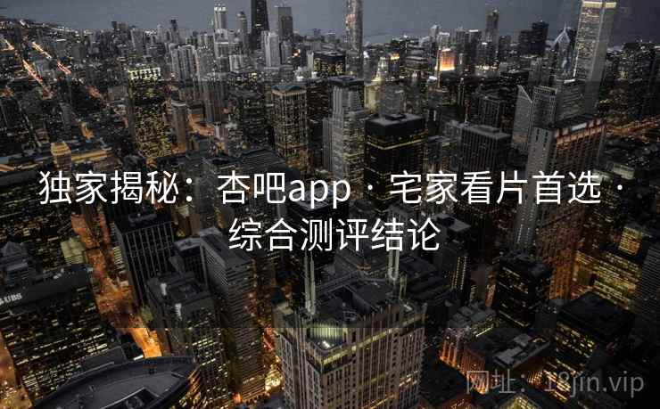 独家揭秘：杏吧app · 宅家看片首选 · 综合测评结论