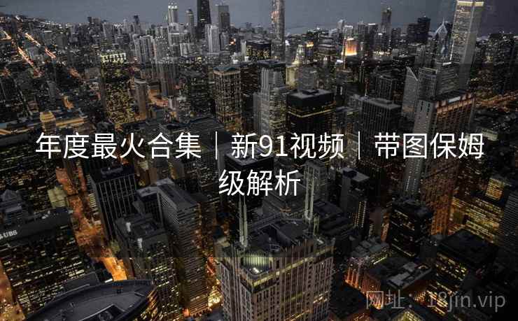 年度最火合集｜新91视频｜带图保姆级解析