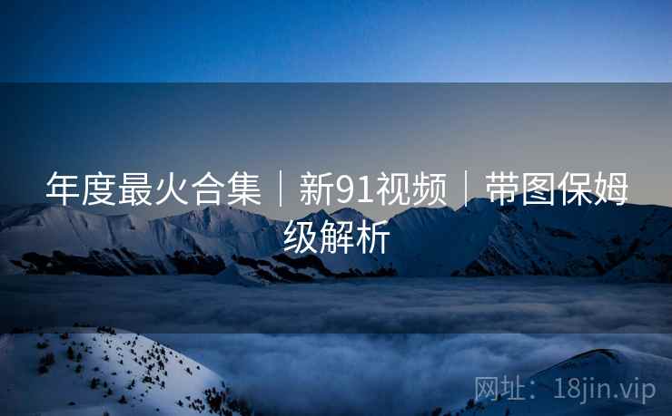 年度最火合集｜新91视频｜带图保姆级解析