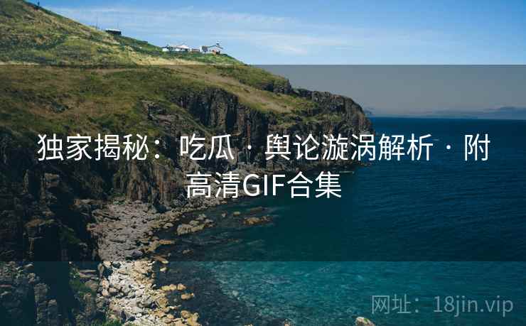 独家揭秘：吃瓜 · 舆论漩涡解析 · 附高清GIF合集