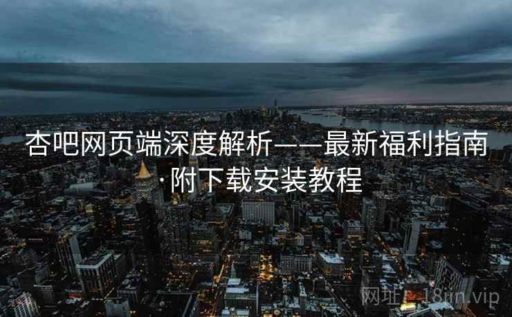 杏吧网页端深度解析——最新福利指南·附下载安装教程