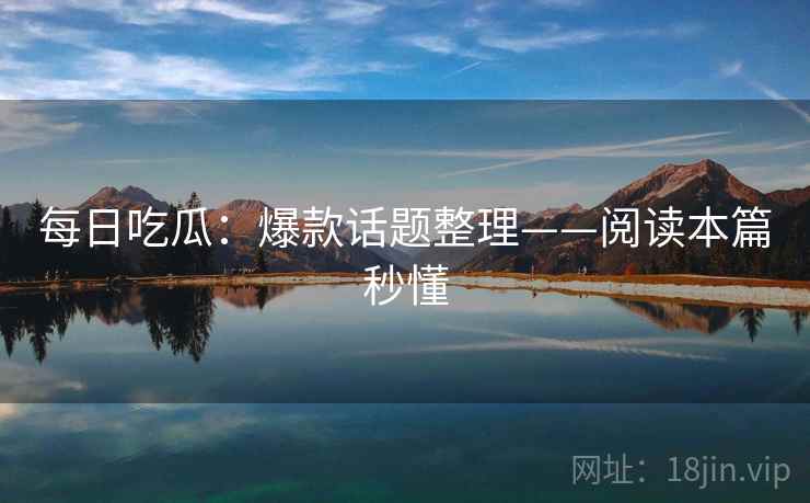 每日吃瓜：爆款话题整理——阅读本篇秒懂