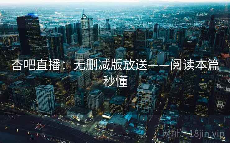 杏吧直播：无删减版放送——阅读本篇秒懂
