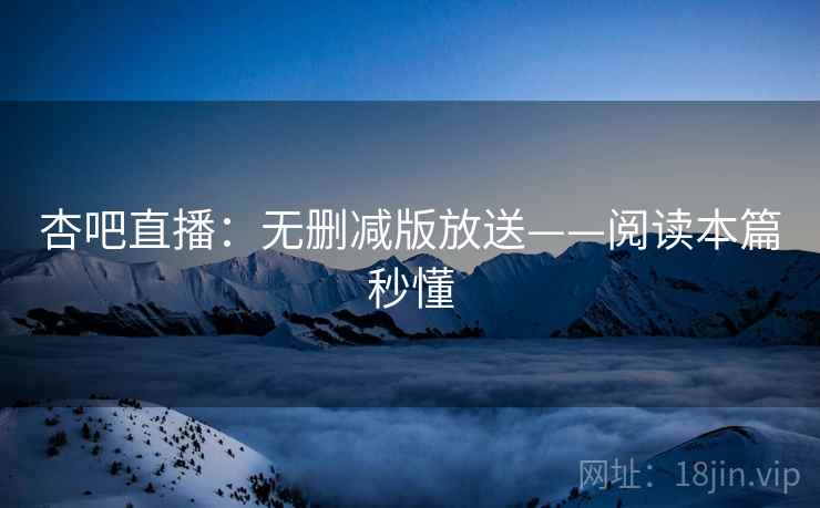 杏吧直播：无删减版放送——阅读本篇秒懂
