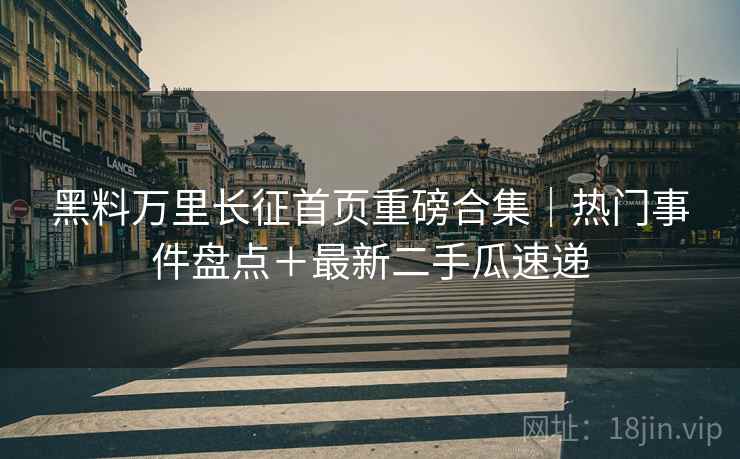 黑料万里长征首页重磅合集｜热门事件盘点＋最新二手瓜速递  第1张