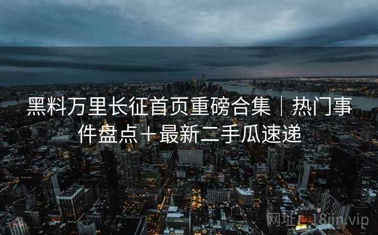 黑料万里长征首页重磅合集｜热门事件盘点＋最新二手瓜速递  第2张