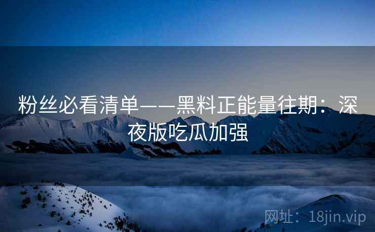 粉丝必看清单——黑料正能量往期：深夜版吃瓜加强
