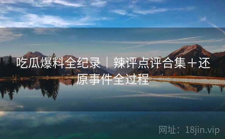 吃瓜爆料全纪录｜辣评点评合集＋还原事件全过程  第1张