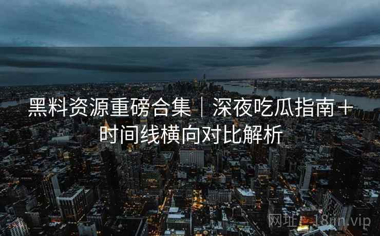 黑料资源重磅合集｜深夜吃瓜指南＋时间线横向对比解析