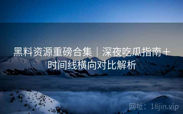 黑料资源重磅合集｜深夜吃瓜指南＋时间线横向对比解析