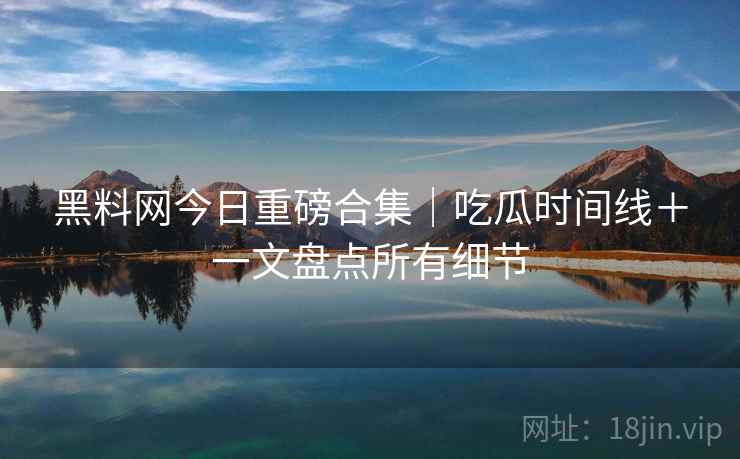 黑料网今日重磅合集｜吃瓜时间线＋一文盘点所有细节