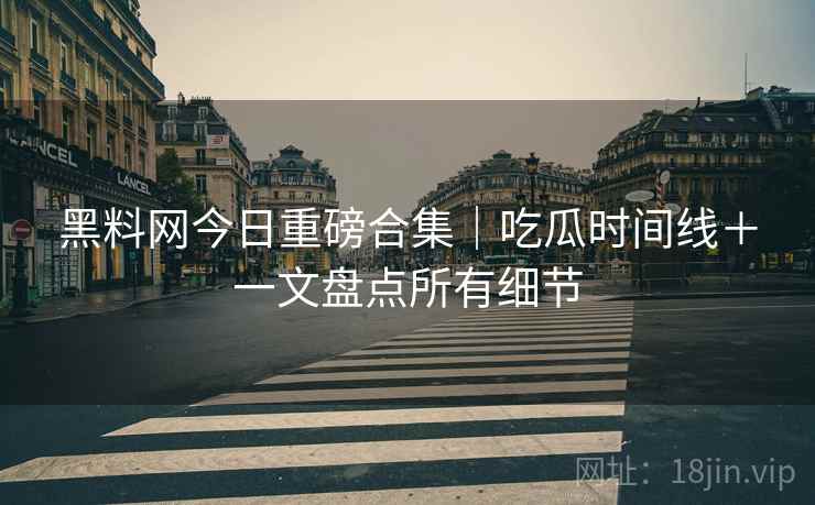 黑料网今日重磅合集｜吃瓜时间线＋一文盘点所有细节