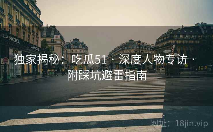 独家揭秘：吃瓜51 · 深度人物专访 · 附踩坑避雷指南