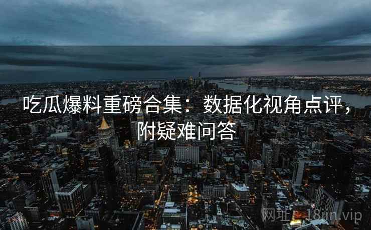 吃瓜爆料重磅合集：数据化视角点评，附疑难问答