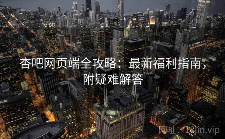 杏吧网页端全攻略：最新福利指南，附疑难解答