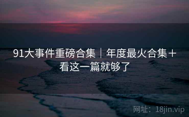 91大事件重磅合集｜年度最火合集＋看这一篇就够了