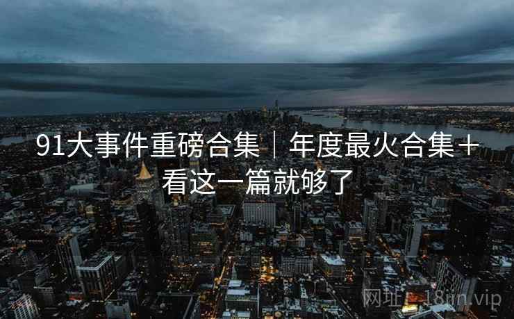 91大事件重磅合集｜年度最火合集＋看这一篇就够了