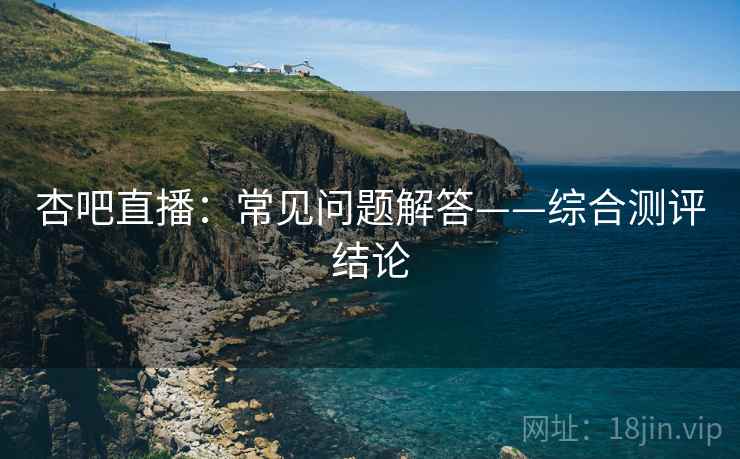 杏吧直播：常见问题解答——综合测评结论