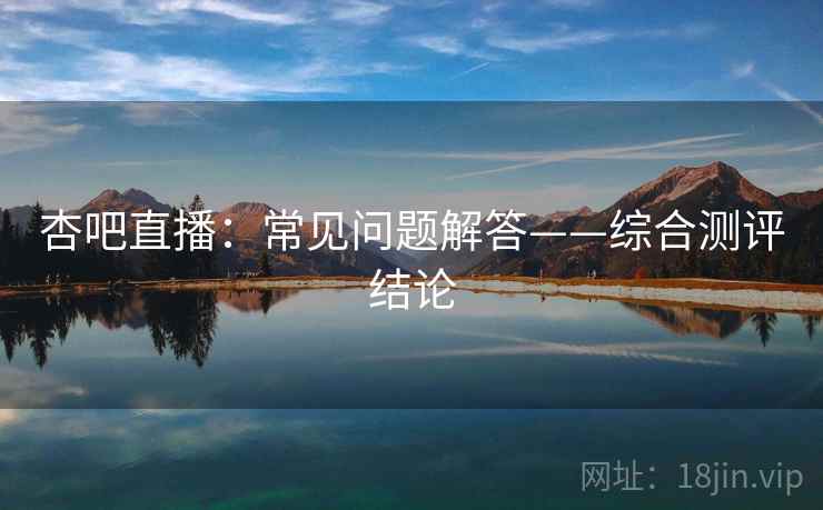 杏吧直播：常见问题解答——综合测评结论