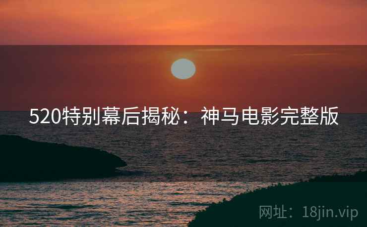 520特别幕后揭秘：神马电影完整版