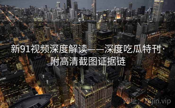 新91视频深度解读——深度吃瓜特刊·附高清截图证据链