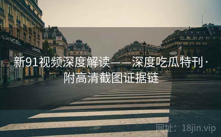 新91视频深度解读——深度吃瓜特刊·附高清截图证据链