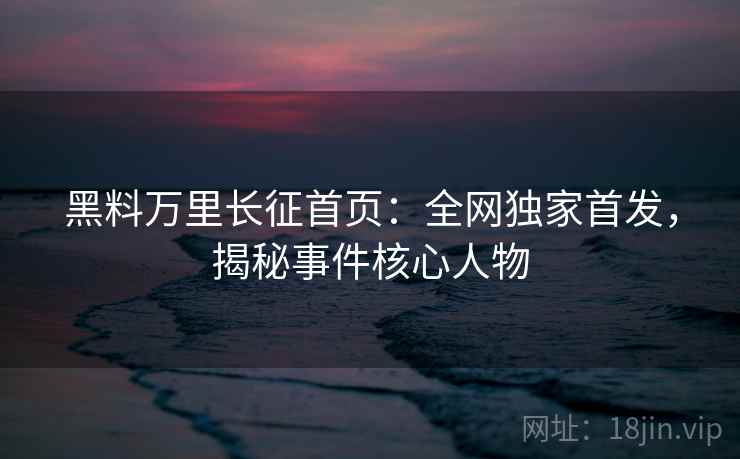 黑料万里长征首页：全网独家首发，揭秘事件核心人物  第1张