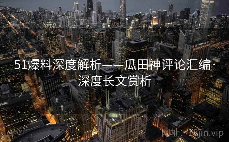 51爆料深度解析——瓜田神评论汇编·深度长文赏析