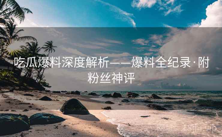 吃瓜爆料深度解析——爆料全纪录·附粉丝神评