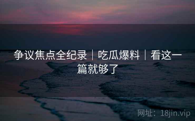 争议焦点全纪录｜吃瓜爆料｜看这一篇就够了