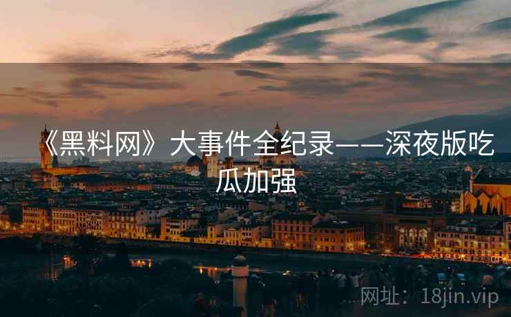 《黑料网》大事件全纪录——深夜版吃瓜加强