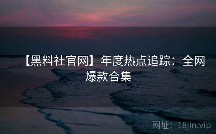 【黑料社官网】年度热点追踪：全网爆款合集