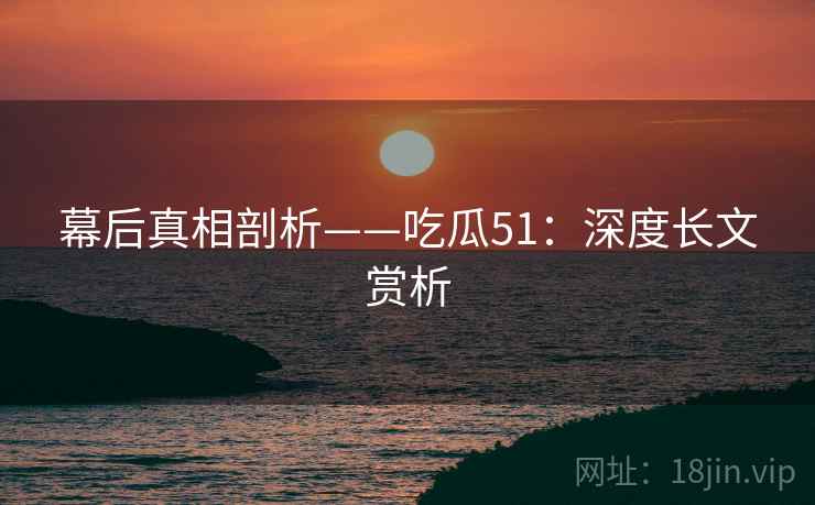 幕后真相剖析——吃瓜51：深度长文赏析